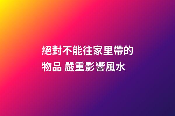 絕對不能往家里帶的物品 嚴重影響風水